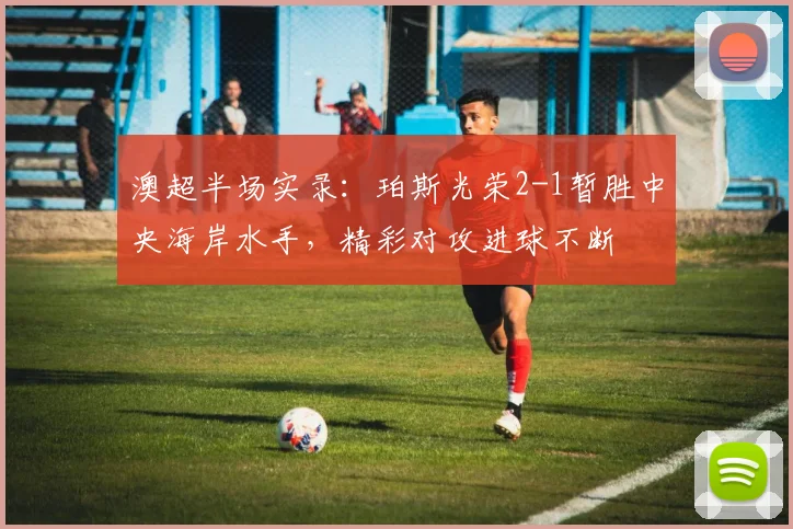 澳超半场实录：珀斯光荣2-1暂胜中央海岸水手，精彩对攻进球不断