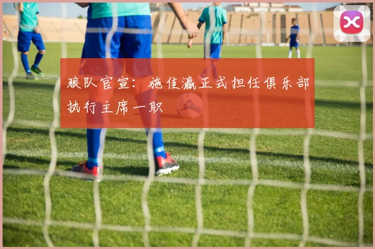 狼队官宣:施佳瀛正式担任俱乐部执行主席一职