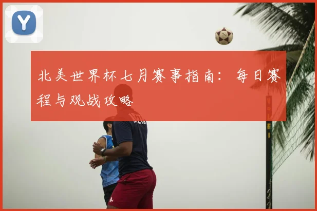 北美世界杯七月赛事指南：每日赛程与观战攻略