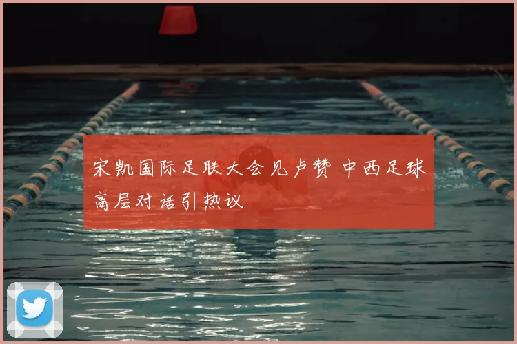 宋凯国际足联大会见卢赞 中西足球高层对话引热议
