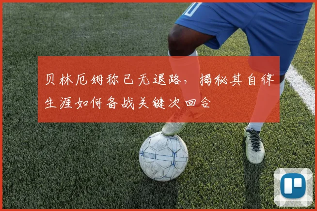 贝林厄姆称已无退路,揭秘其自律生涯如何备战关键次回合