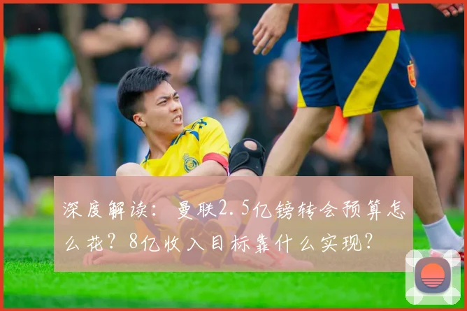 深度解读：曼联2.5亿镑转会预算怎么花？8亿收入目标靠什么实现？