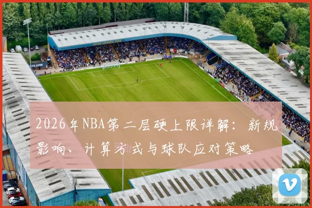 2026年NBA第二层硬上限详解:新规影响、计算方式与球队应对策略