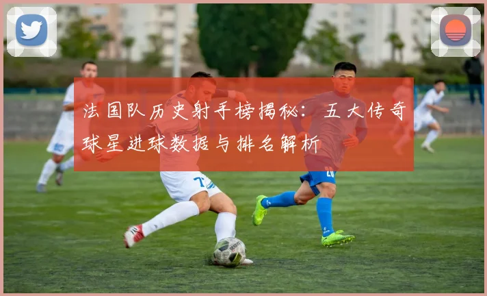 法国队历史射手榜揭秘:五大传奇球星进球数据与排名解析
