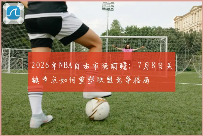 2026年NBA自由市场前瞻:7月8日关键节点如何重塑联盟竞争格局