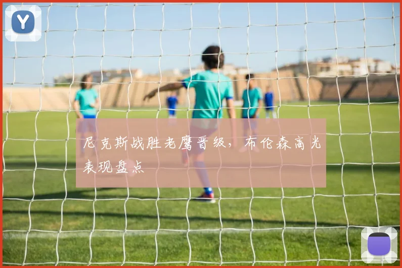 尼克斯战胜老鹰晋级，布伦森高光表现盘点