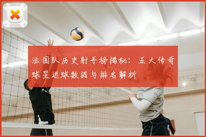 法国队历史射手榜揭秘：五大传奇球星进球数据与排名解析