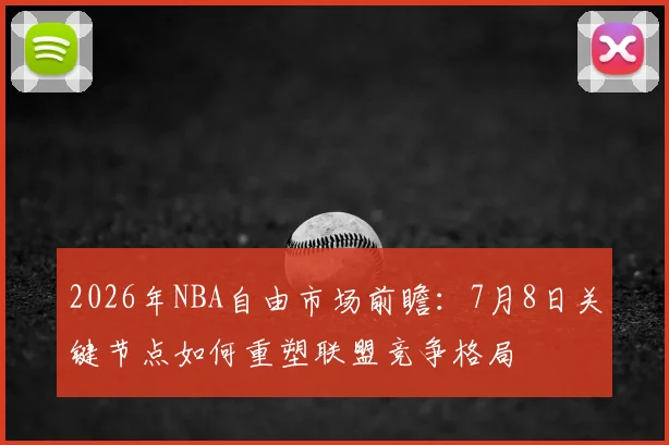 2026年NBA自由市场前瞻:7月8日关键节点如何重塑联盟竞争格局