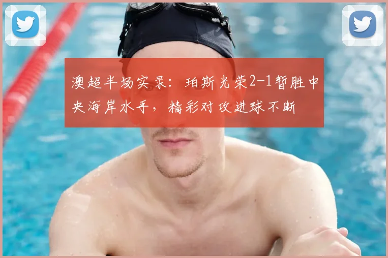 澳超半场实录:珀斯光荣2-1暂胜中央海岸水手,精彩对攻进球不断